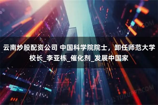 云南炒股配资公司 中国科学院院士,卸任师范大学校长_李亚栋_催化剂_发展中国家