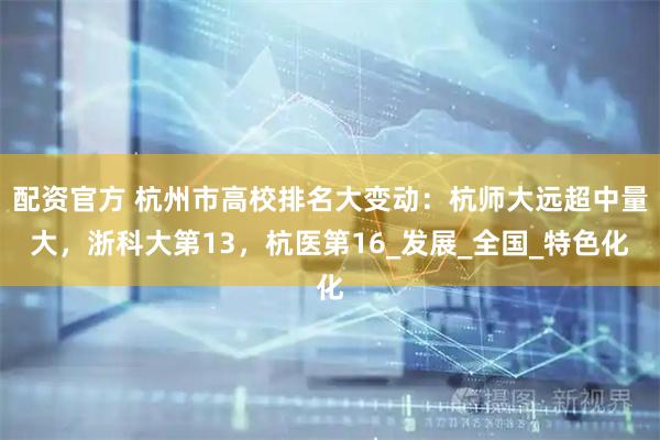 配资官方 杭州市高校排名大变动：杭师大远超中量大，浙科大第13，杭医第16_发展_全国_特色化