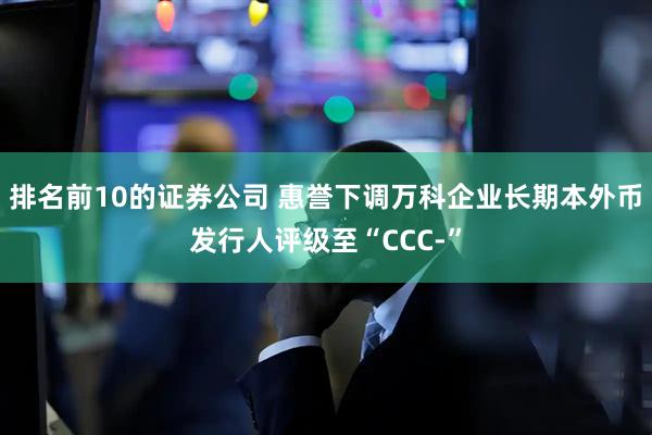 排名前10的证券公司 惠誉下调万科企业长期本外币发行人评级至“CCC-”