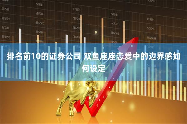 排名前10的证券公司 双鱼座座恋爱中的边界感如何设定
