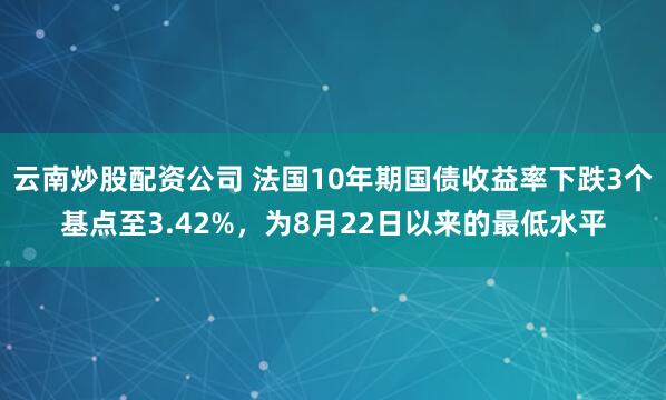 云南炒股配资公司 法国10年期国债收益率下跌3个基点至3.42%，为8月22日以来的最低水平