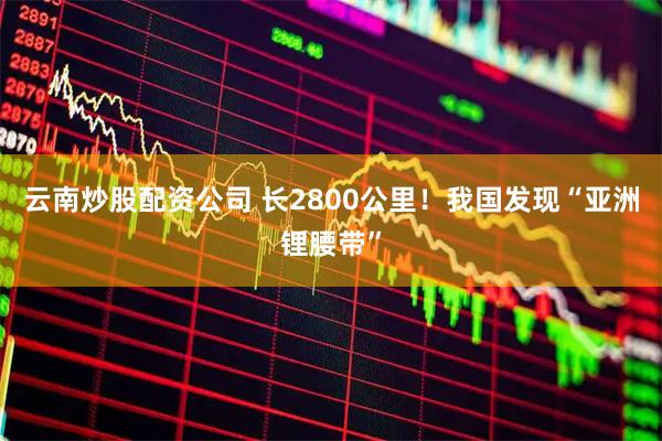 云南炒股配资公司 长2800公里!我国发现“亚洲锂腰带”
