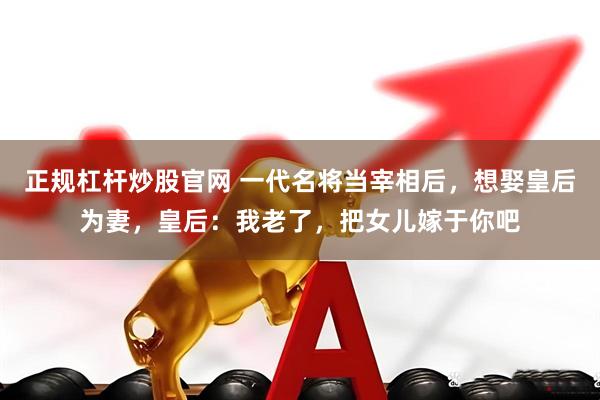 正规杠杆炒股官网 一代名将当宰相后，想娶皇后为妻，皇后：我老了，把女儿嫁于你吧