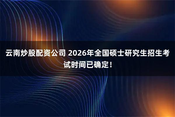 云南炒股配资公司 2026年全国硕士研究生招生考试时间已确定!