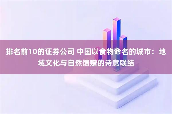 排名前10的证券公司 中国以食物命名的城市:地域文化与自然馈赠的诗意联结